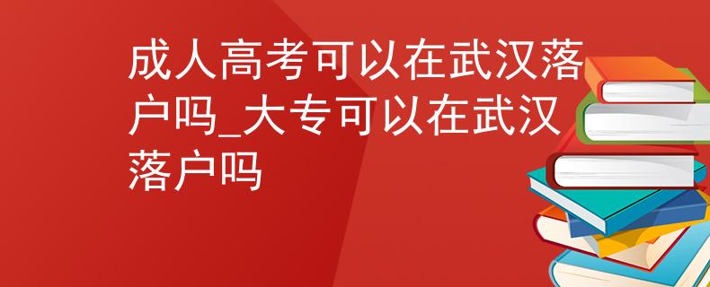 成人高考可以在武汉落户吗_大专可以在武汉落户吗