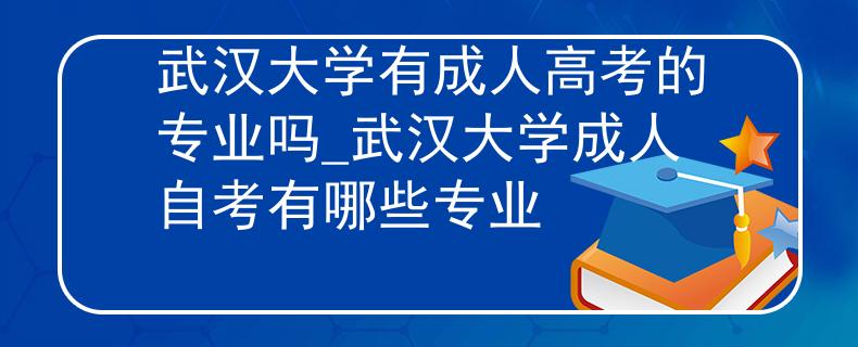 武汉大学有成人高考的专业吗_武汉大学成人自考有哪些专业