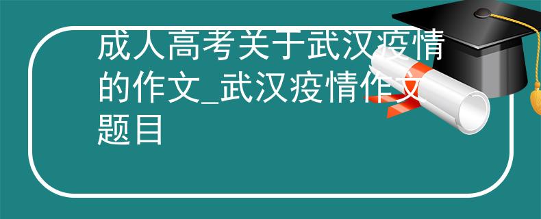 成人高考关于武汉疫情的作文_武汉疫情作文题目