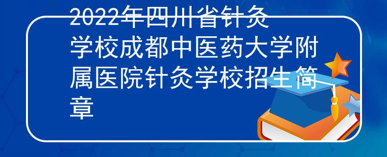 2022年四川省针灸学校成都中医药大学附属医院针灸学校招生简章