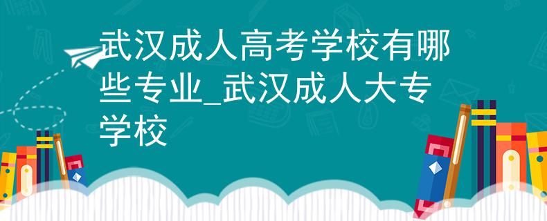 武汉成人高考学校有哪些专业_武汉成人大专学校