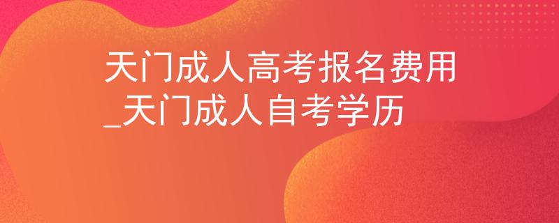 天门成人高考报名费用_天门成人自考学历