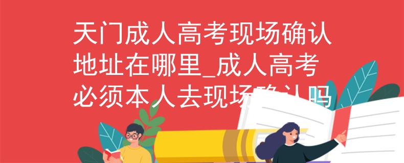 天门成人高考现场确认地址在哪里_成人高考必须本人去现场确认吗