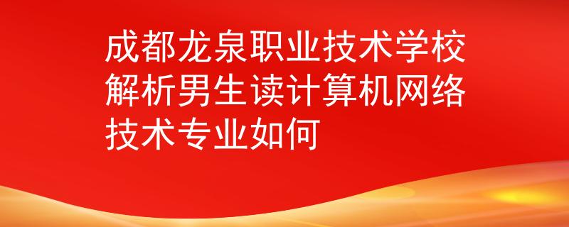 成都龙泉职业技术学校解析男生读计算机网络技术专业如何