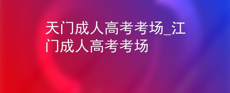 天门成人高考考场_江门成人高考考场