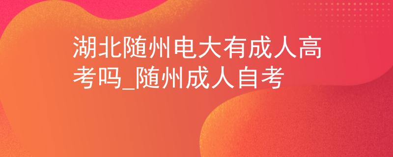 湖北随州电大有成人高考吗_随州成人自考