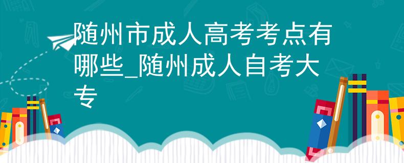 随州市成人高考考点有哪些_随州成人自考大专