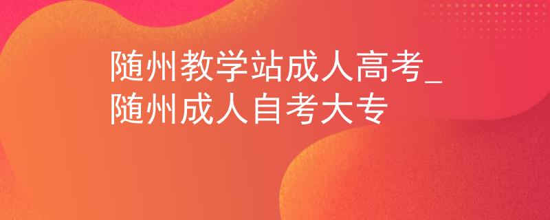 随州教学站成人高考_随州成人自考大专