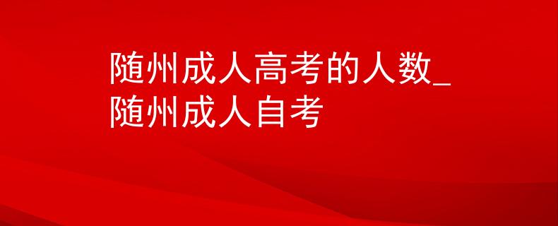 随州成人高考的人数_随州成人自考