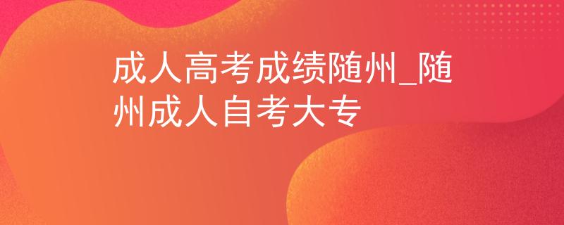 成人高考成绩随州_随州成人自考大专