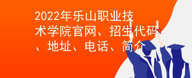 2022年乐山职业技术学院官网、招生代码、地址、电话、简介