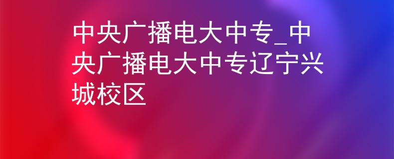 中央广播电大中专_中央广播电大中专辽宁兴城校区