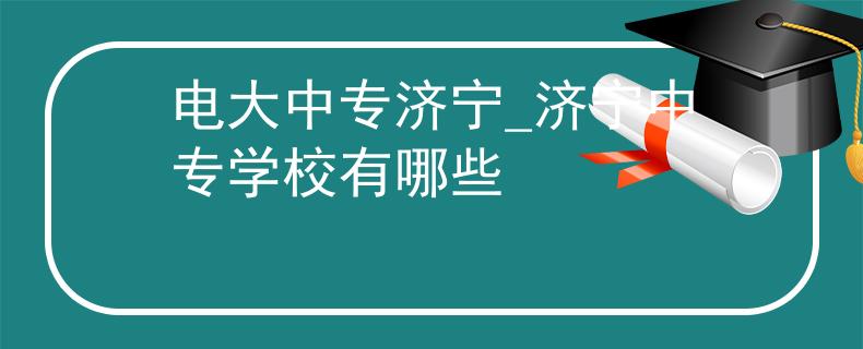 电大中专济宁_济宁中专学校有哪些