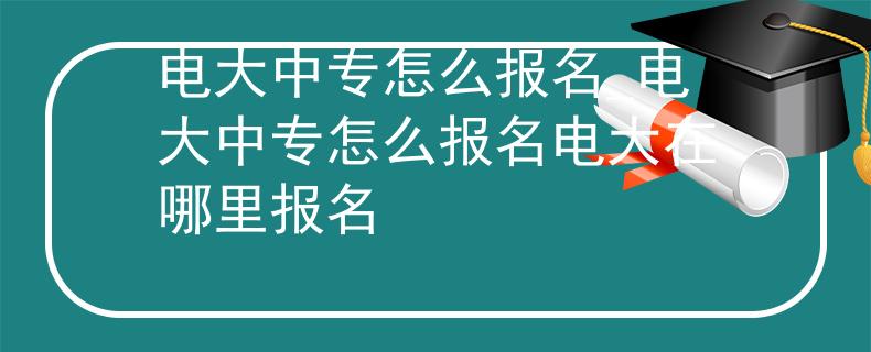 电大中专怎么报名_电大中专怎么报名电大在哪里报名