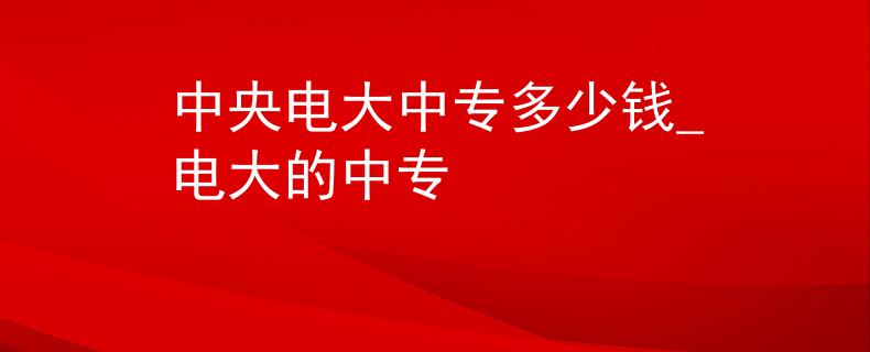 中央电大中专多少钱_电大的中专