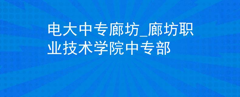 电大中专廊坊_廊坊职业技术学院中专部