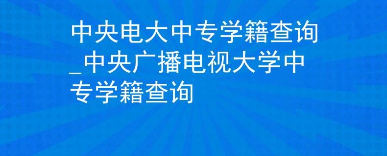 中央电大中专学籍查询_中央广播电视大学中专学籍查询