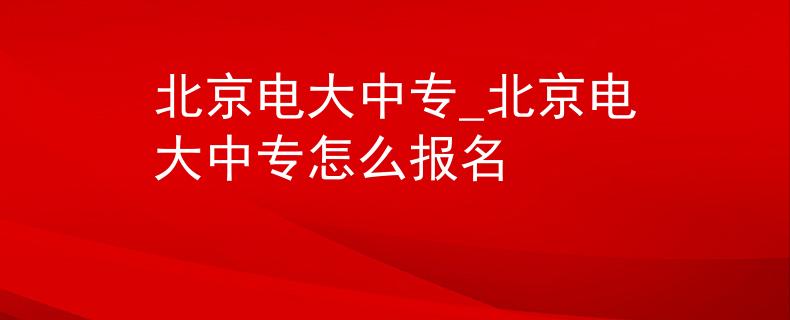 北京电大中专_北京电大中专怎么报名