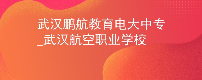 武汉鹏航教育电大中专_武汉航空职业学校