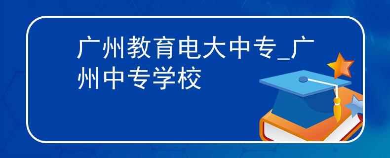 广州教育电大中专_广州中专学校
