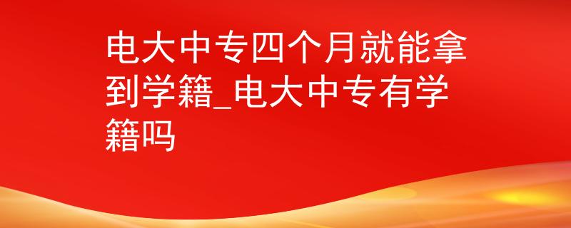 电大中专四个月就能拿到学籍_电大中专有学籍吗