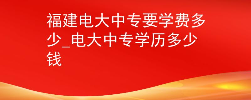 福建电大中专要学费多少_电大中专学历多少钱 福建电大中专要学费多少_电大中专学历多少钱