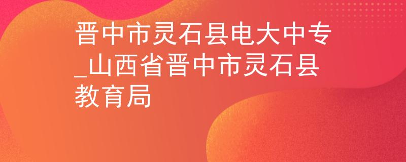 晋中市灵石县电大中专_山西省晋中市灵石县教育局