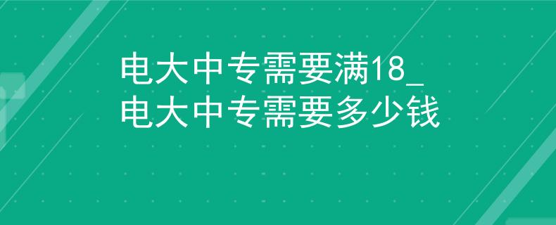 电大中专需要满18_电大中专需要多少钱