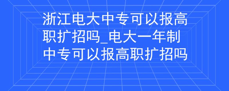 浙江电大中专可以报高职扩招吗_电大一年制中专可以报高职扩招吗