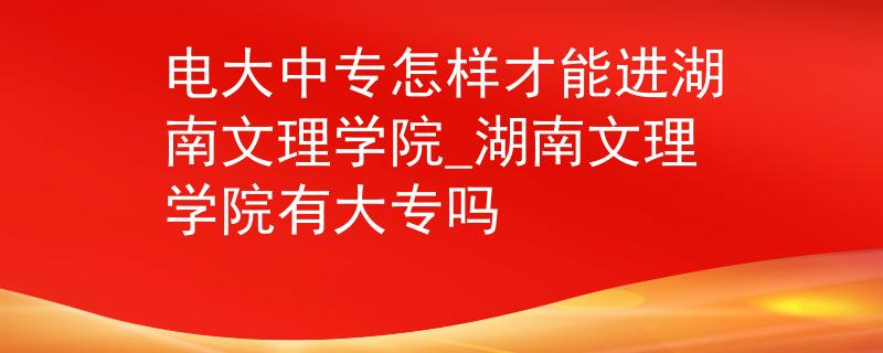 电大中专怎样才能进湖南文理学院_湖南文理学院有大专吗