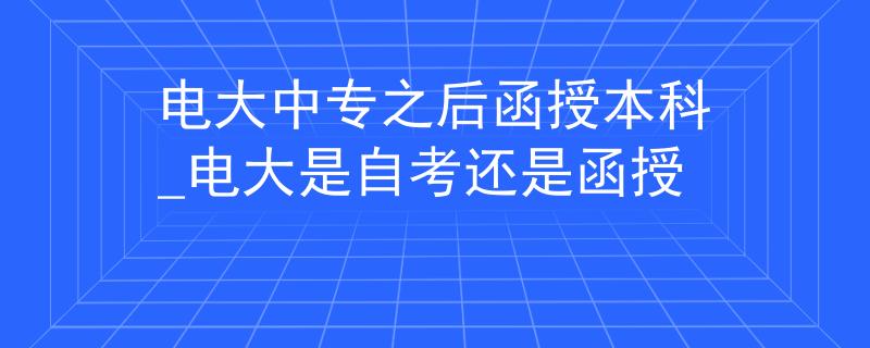 电大中专之后函授本科_电大是自考还是函授
