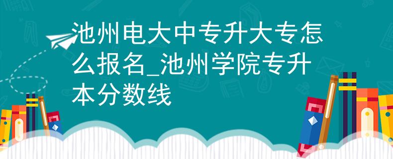 池州电大中专升大专怎么报名_池州学院专升本分数线