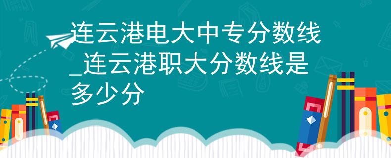 连云港电大中专分数线_连云港职大分数线是多少分