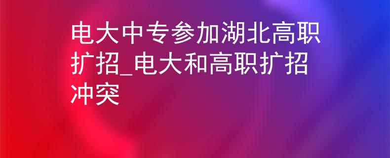 电大中专参加湖北高职扩招_电大和高职扩招冲突