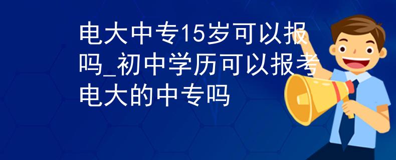 电大中专15岁可以报吗_初中学历可以报考电大的中专吗