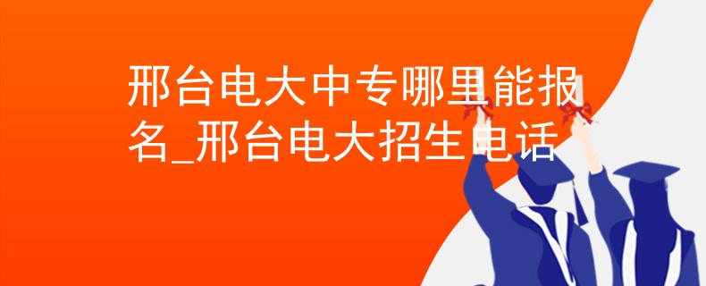 邢台电大中专哪里能报名_邢台电大招生电话