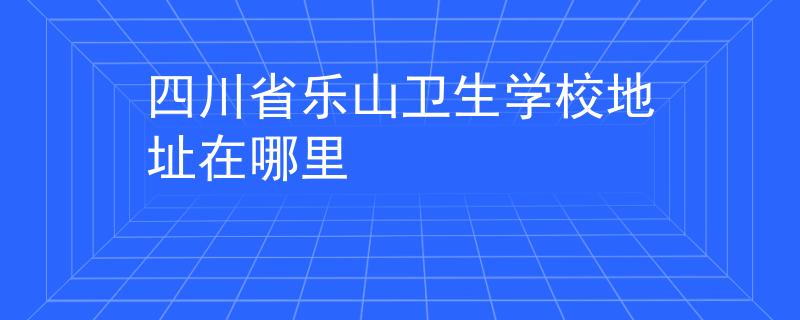 四川省乐山卫生学校地址在哪里