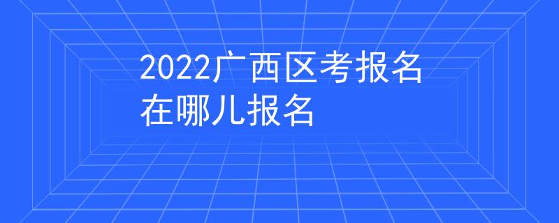 2022广西区考报名在哪儿报名