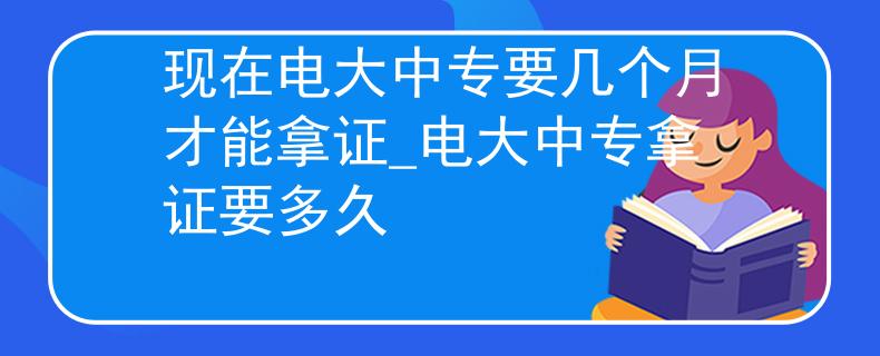 现在电大中专要几个月才能拿证_电大中专拿证要多久