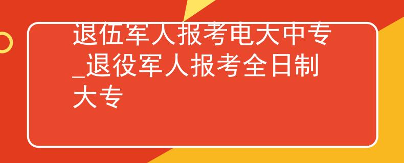 退伍军人报考电大中专_退役军人报考全日制大专 退伍军人报考电大中专_退役军人报考全日制大专