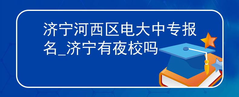 济宁河西区电大中专报名_济宁有夜校吗 济宁河西区电大中专报名_济宁有夜校吗