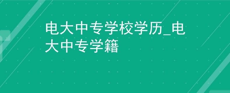 电大中专学校学历_电大中专学籍 电大中专学校学历_电大中专学籍