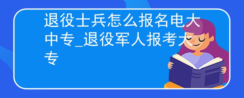 退役士兵怎么报名电大中专_退役军人报考大专
