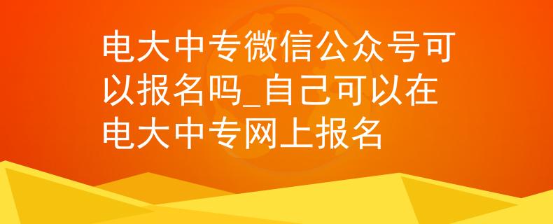 电大中专微信公众号可以报名吗_自己可以在电大中专网上报名