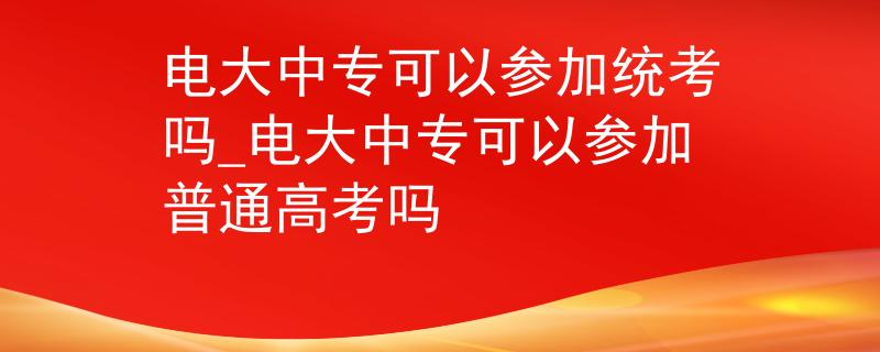 电大中专可以参加统考吗_电大中专可以参加普通高考吗