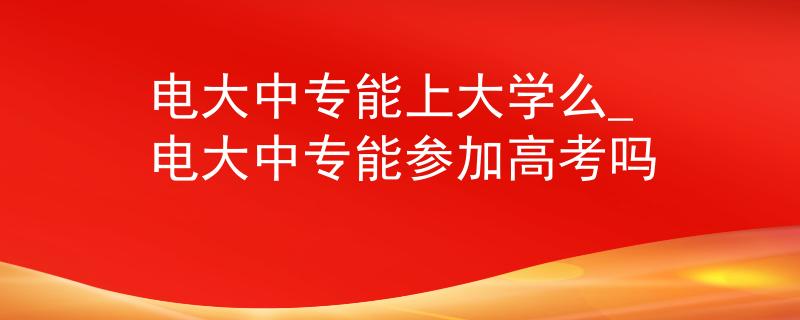 电大中专能上大学么_电大中专能参加高考吗