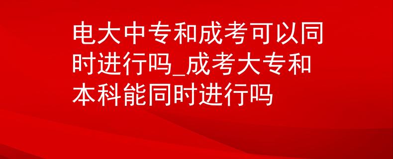 电大中专和成考可以同时进行吗_成考大专和本科能同时进行吗