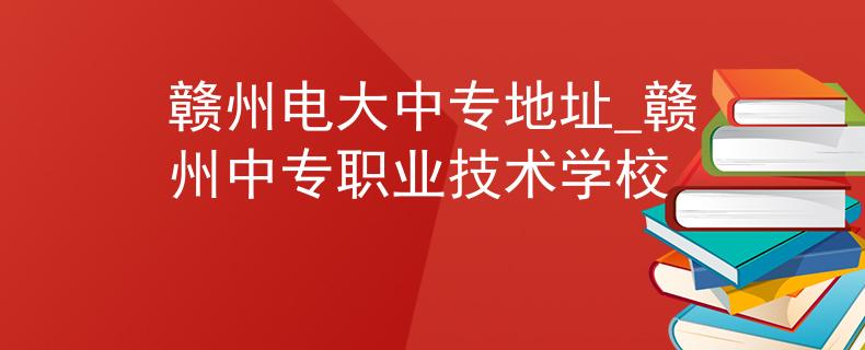 赣州电大中专地址_赣州中专职业技术学校