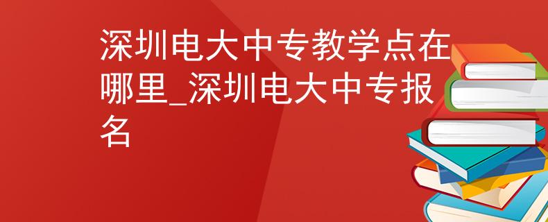 深圳电大中专教学点在哪里_深圳电大中专报名