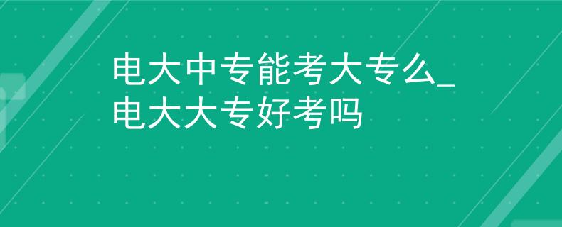 电大中专能考大专么_电大大专好考吗